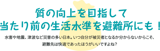 質の向上を目指して当たり前の生活水準を避難所にも！ 水害や地震、津波など災害の多い日本。いつ自分が被災者となるか分からないからこそ、避難先は快適であったほうがいいですよね？