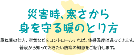 災害時、寒さから身を守る暖のとり方 重ね着の仕方、空気などをコントロールすれば、体感温度は違ってきます。普段から知っておきたい防寒の知恵をご紹介します。